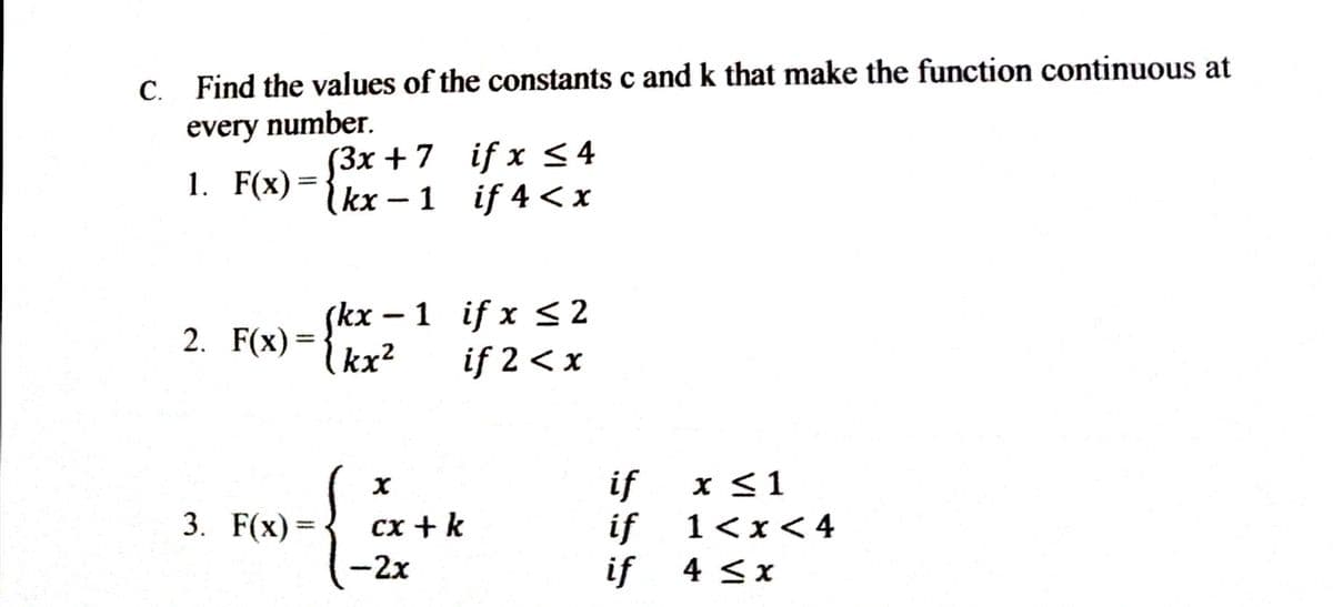 Find the values of the constants c and k that make the function continuous at
every number.
1. F(x)= {3x +7 if x <4
(kx -1 if 4 < x
(3x + 7 if x <4
- {kx – 1 if x < 2
2. F(x) =
kx?
if 2 < x
if
x <1
3. F(x) =
сх + k
if
1<x<4
-2x
if
4 <x

