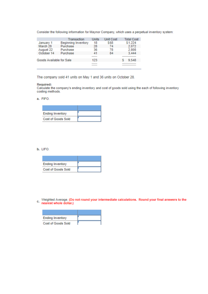 Consider the following information for Maynor Company, which uses a perpetual inventory system:
Transaction
Units Unit Cost
Total Cost
Beginning Inventory
18
$1,224
Purchase
28
2,072
Purchase
36
Purchase
41
Goods Available for Sale
123
January 1
March 28
August 22
October 14
Ending Inventory
Cost of Goods Sold
b. LIFO.
The company sold 41 units on May 1 and 36 units on October 28.
Required:
Calculate the company's ending inventory and cost of goods sold using the each of following inventory
costing methods.
a. FIFO.
Ending Inventory
Cost of Goods Sold
$68
74
78
84
2,808
3.444
Ending Inventory
Cost of Goods Sold
$ 9,548
Weighted Average. (Do not round your intermediate calculations. Round your final answers to the
C. nearest whole dollar.)