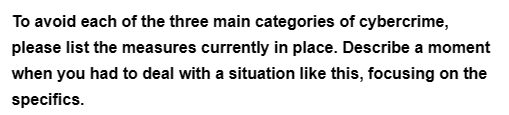 To avoid each of the three main categories of cybercrime,
please list the measures currently in place. Describe a moment
when you had to deal with a situation like this, focusing on the
specifics.