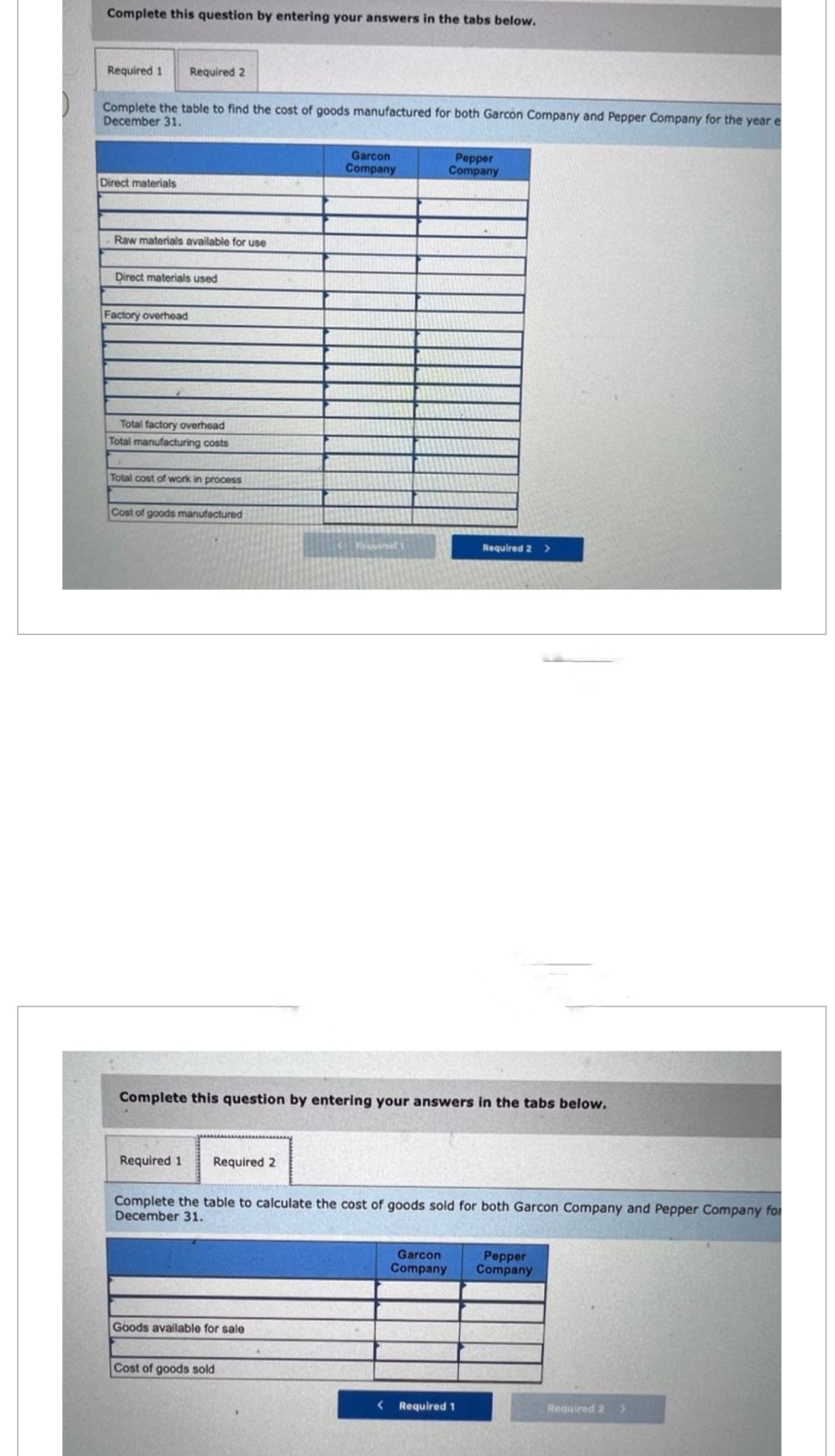 Complete this question by entering your answers in the tabs below.
Required 1 Required 2
Complete the table to find the cost of goods manufactured for both Garcon Company and Pepper Company for the year e
December 31.
Direct materials
Raw materials available for use
Direct materials used
Factory overhead
Total factory overhead
Total manufacturing costs
Total cost of work in process
Cost of goods manufactured
Required 1
Required 2
Garcon
Company
Complete this question by entering your answers in the tabs below.
Goods available for sale
Resvired 1
Cost of goods sold
Pepper
Company
Complete the table to calculate the cost of goods sold for both Garcon Company and Pepper Company for
December 31.
Garcon
Company
Required 2 >
< Required 1
Pepper
Company
Required 2 >