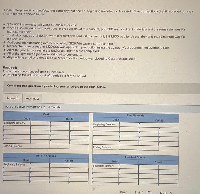 Jurvin Enterprises is a manufacturing company that had no beginning inventories. A subset of the transactions that it recorded during a
recent month is shown below.
a. $75,200 in raw materials were purchased for cash.
b. $72,900 in raw materials were used in production. Of this amount, $66,200 was for direct materials and the remainder was for
indirect materials.
c. Total labor wages of $152,100 were incurred and paid. Of this amount, $133,500 was for direct labor and the remainder was for
indirect labor.
d. Additional manufacturing overhead costs of $126,700 were incurred and paid.
e. Manufacturing overhead of $129,000 was applied to production using the company's predetermined overhead rate.
f. All of the jobs in process at the end of the month were completed.
g. All of the completed jobs were shipped to customers.
h. Any underapplied or overapplied overhead for the period was closed to Cost of Goods Sold.
Required:
1. Post the above transactions to T-accounts.
2. Determine the adjusted cost of goods sold for the period.
Complete this question by entering your answers in the tabs below.
Required 1 Required 2
Post the above transactions to T-accounts.
Debit
Beginning Balance
Ending Balance
Debit
Beginning Balance
Cash
Work in Process
Credit
Credit
Debit
Beginning Balance
Ending Balance
Debit
Beginning Balance
Raw Materials
Finished Goods
Prev
1 of 4
***
I
Credit
Credit
Next >