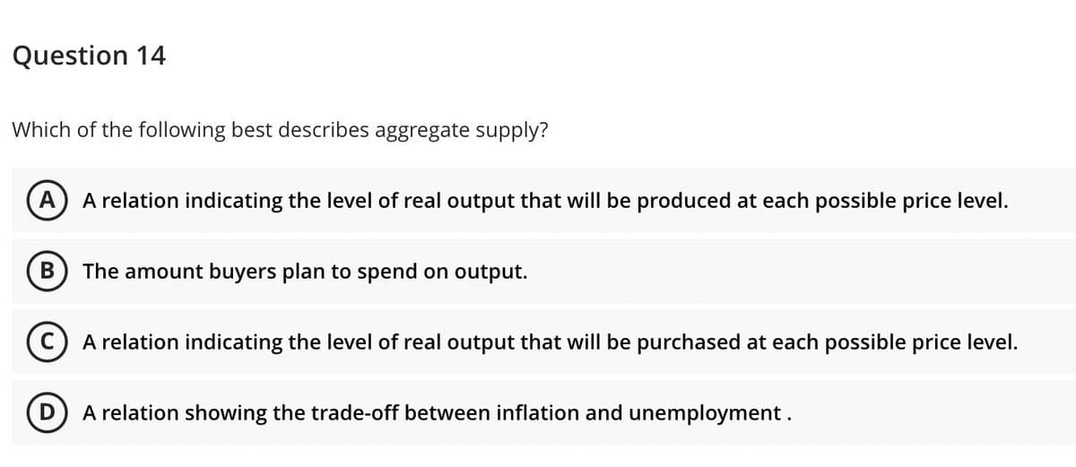 Question 14
Which of the following best describes aggregate supply?
A
A relation indicating the level of real output that will be produced at each possible price level.
B) The amount buyers plan to spend on output.
C) A relation indicating the level of real output that will be purchased at each possible price level.
(D) A relation showing the trade-off between inflation and unemployment.
