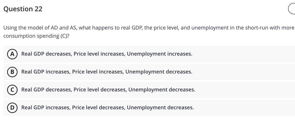Question 22
Using the model of AD and AS, what happens to real GDP, the price level, and unemployment in the short-run with more
consumption spending (C)?
A
Real GDP decreases, Price level increases, Unemployment increases.
В
Real GDP increases, Price level increases, Unemployment decreases.
(c) Real GDP decreases, Price level decreases, Unemployment decreases.
D
Real GDP increases, Price level decreases, Unemployment decreases.
