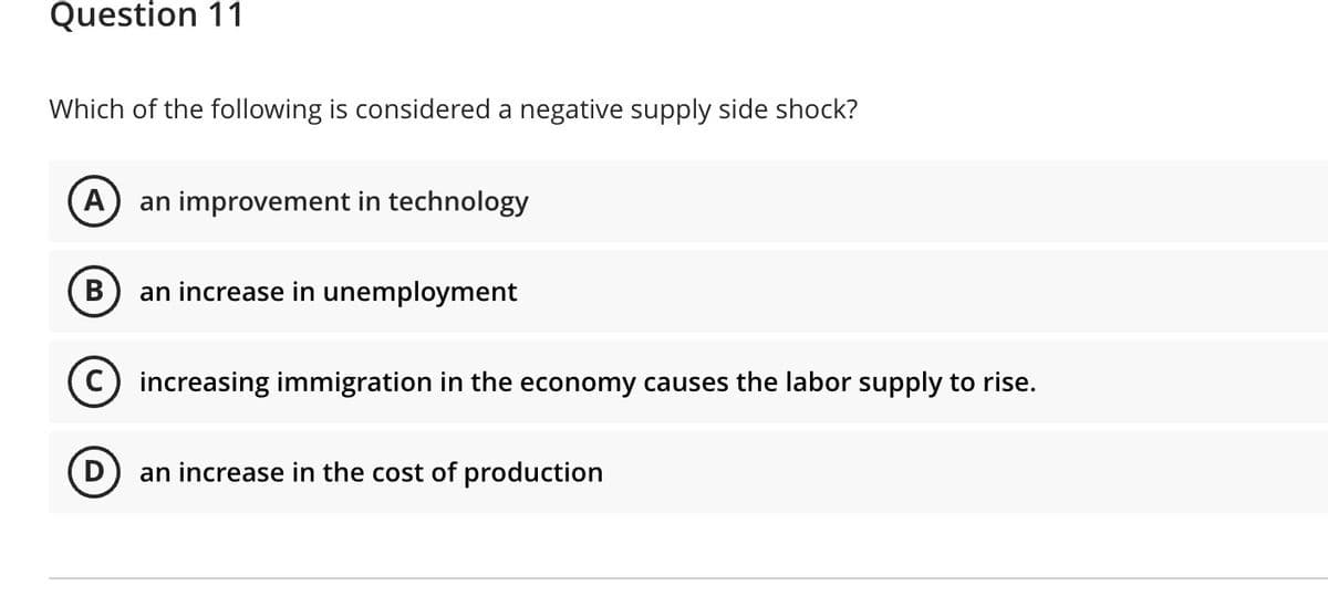 Question 11
Which of the following is considered a negative supply side shock?
A
an improvement in technology
В
an increase in unemployment
C) increasing immigration in the economy causes the labor supply to rise.
an increase in the cost of production
