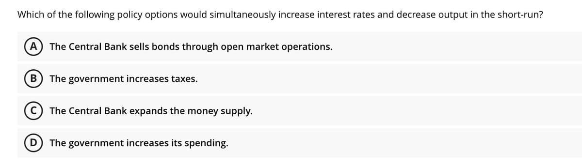Which of the following policy options would simultaneously increase interest rates and decrease output in the short-run?
A) The Central Bank sells bonds through open market operations.
The government increases taxes.
The Central Bank expands the money supply.
The government increases its spending.
