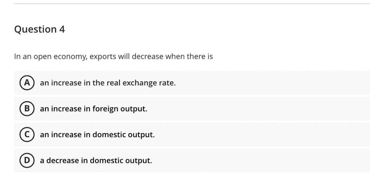 Question 4
In an open economy, exports will decrease when there is
A) an increase in the real exchange rate.
an increase in foreign output.
(c) an increase in domestic output.
a decrease in domestic output.
