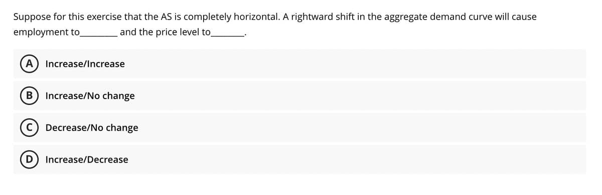 Suppose for this exercise that the AS is completely horizontal. A rightward shift in the aggregate demand curve will cause
employment to.
and the price level to
A
Increase/Increase
В
Increase/No change
C) Decrease/No change
D) Increase/Decrease
