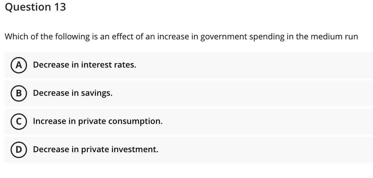 Question 13
Which of the following is an effect of an increase in government spending in the medium run
A) Decrease in interest rates.
B
Decrease in savings.
Increase in private consumption.
Decrease in private investment.
