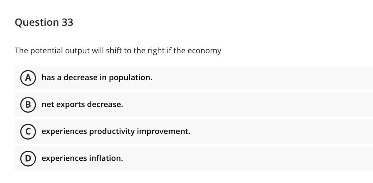 Question 33
The potential output will shift to the right if the economy
A
has a decrease in population.
В
net exports decrease.
experiences productivity improvement.
D) experiences inflation.
