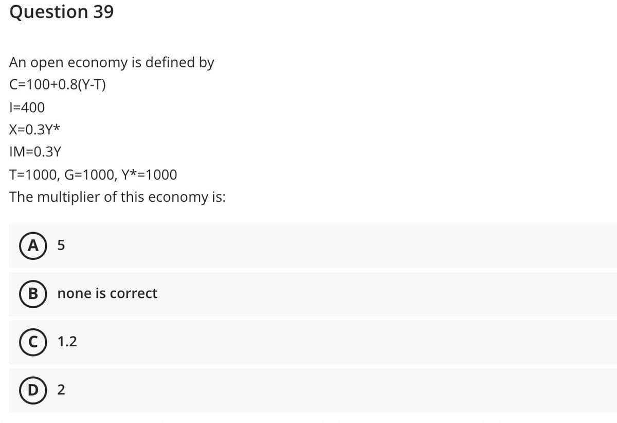 Question 39
An open economy is defined by
C=100+0.8(Y-T)
|=400
X=0.3Y*
IM=0.3Y
T=1000, G=1000, Y*=1000
The multiplier of this economy is:
A
none is correct
1.2
D
2
