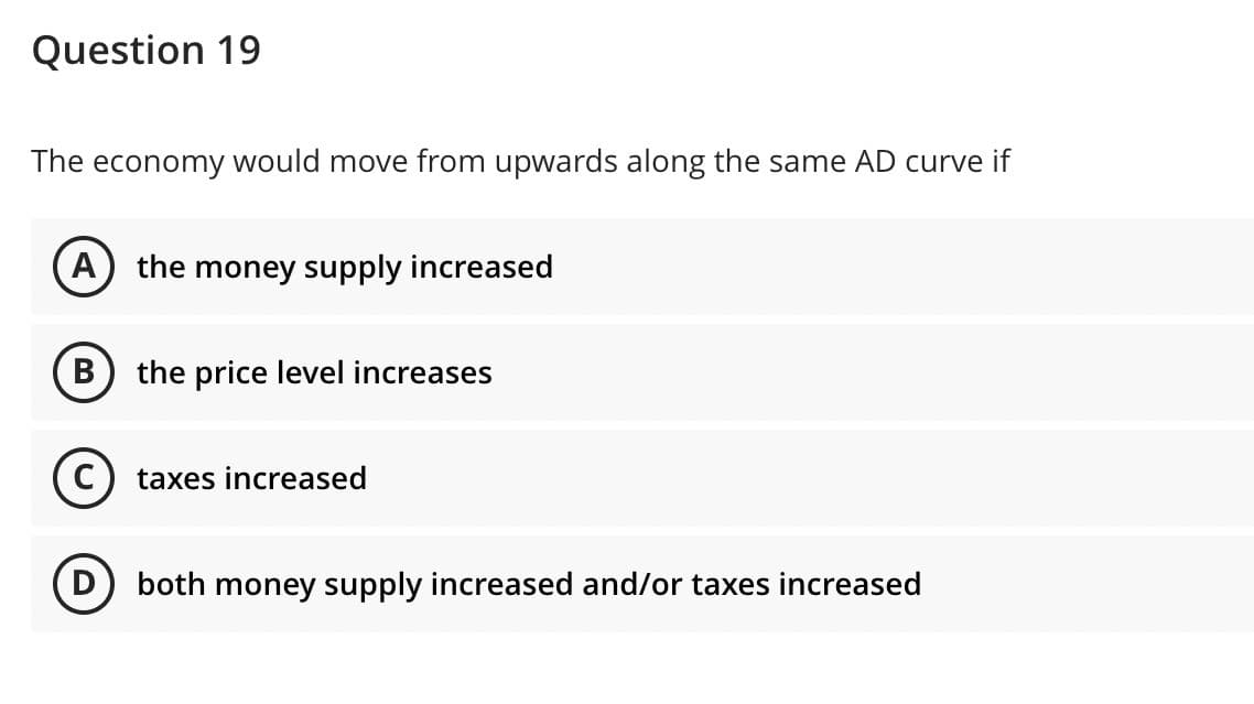 Question 19
The economy would move from upwards along the same AD curve if
A) the money supply increased
the price level increases
taxes increased
both money supply increased and/or taxes increased
