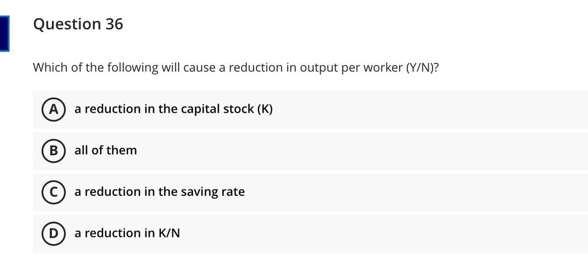 Question 36
Which of the following will cause a reduction in output per worker (Y/N)?
A) a reduction in the capital stock (K)
В
all of them
a reduction in the saving rate
a reduction in K/N
