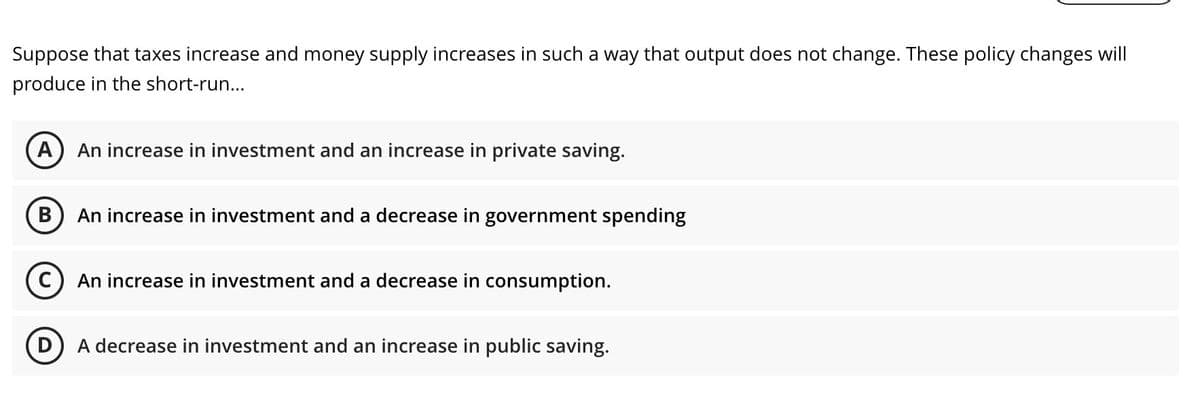 Suppose that taxes increase and money supply increases in such a way that output does not change. These policy changes will
produce in the short-run...
A) An increase in investment and an increase in private saving.
An increase in investment and a decrease in government spending
An increase in investment and a decrease in consumption.
D) A decrease in investment and an increase in public saving.
