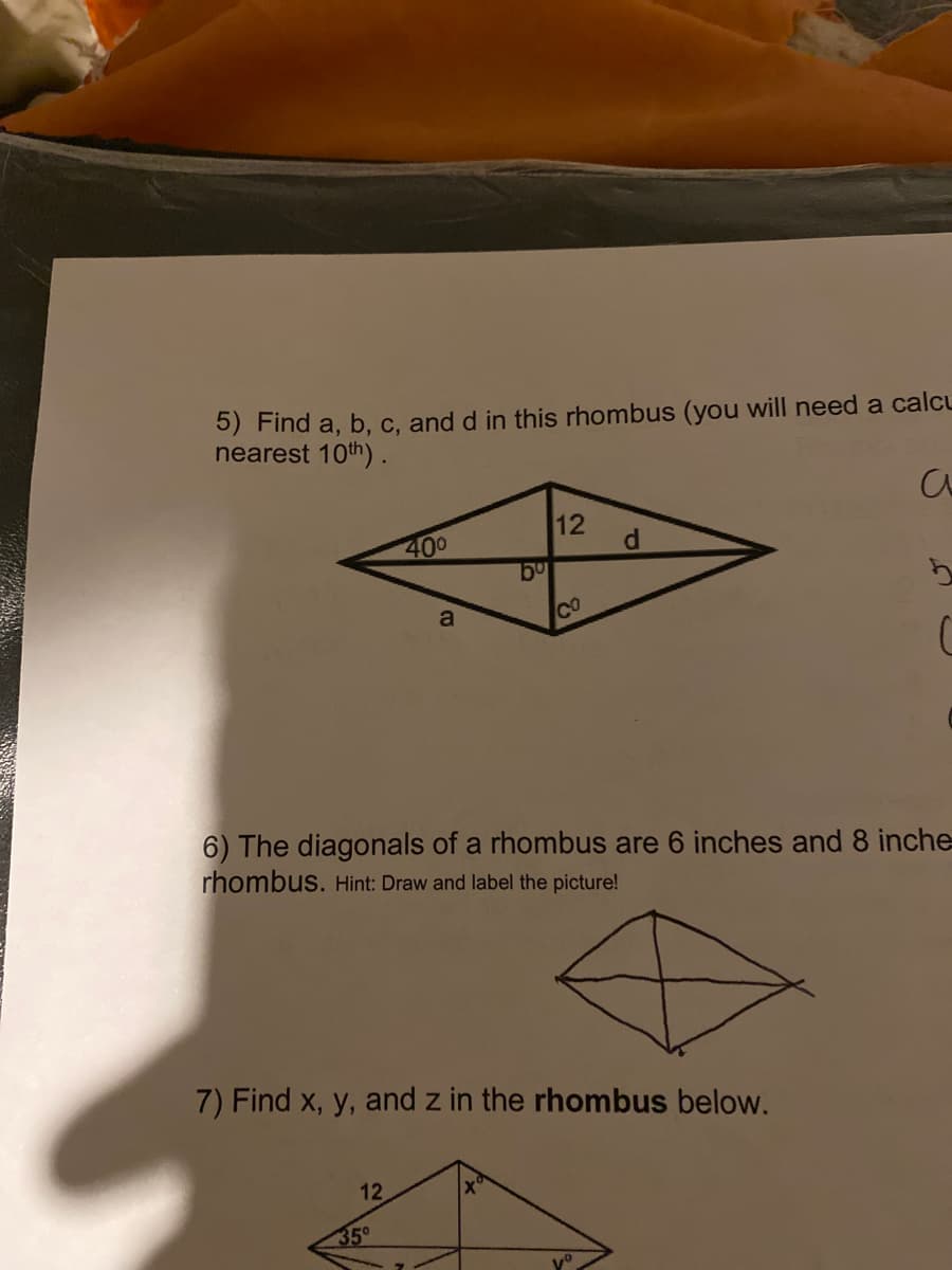 5) Find a, b, c, and d in this rhombus (you will need a calcu
nearest 10th).
400
12
d.
a
Co
6) The diagonals of a rhombus are 6 inches and 8 inche
rhombus. Hint: Draw and label the picture!
7) Find x, y, and z in the rhombus below.
12
35°
