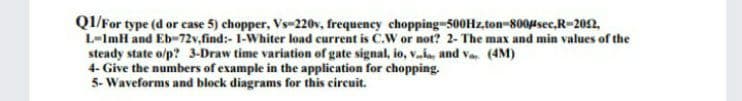 QI/For type (d or case 5) chopper, Vs-220v, frequency chopping-500HZ,ton-8004sec,R-202,
L-ImH and Eb-72v.find:- 1-Whiter load current is C.W or not? 2- The max and min values of the
steady state o/p? 3-Draw time variation of gate signal, io, va, and va. (4M)
4- Give the numbers of example in the application for chopping.
5- Waveforms and block diagrams for this circuit.
