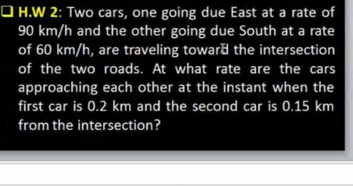 O H.W 2: Two cars, one going due East at a rate of
90 km/h and the other going due South at a rate
of 60 km/h, are traveling toward the intersection
of the two roads. At what rate are the cars
approaching each other at the instant when the
first car is 0.2 km and the second car is 0.15 km
from the intersection?
