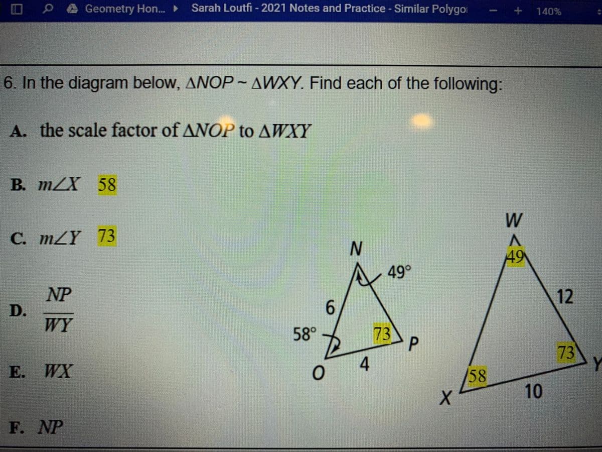 O P@ Geometry Hon.. Sarah Loutfi - 2021 Notes and Practice - Similar Polygoi
+ 140%
6. In the diagram below, ANOP~ AWXY. Find each of the following:
A. the scale factor of ANOP to AWXY
В. т/X 58
W
С. m/Y 73
49
A 49°
12
NP
D.
WY
58°
73
73
4
E. WX
/58
10
F. NP
9.
