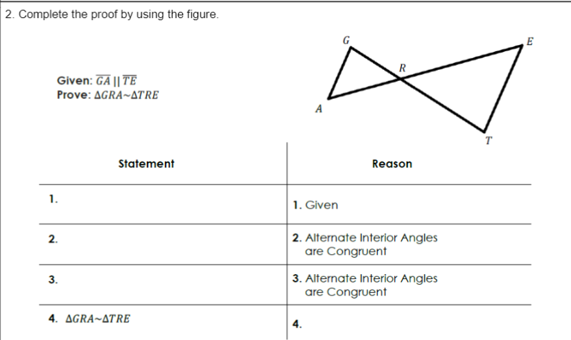 2. Complete the proof by using the figure.
G
E
R
Given: GA || TE
Prove: AGRA~ATRE
A
т
Statement
Reason
1.
1. Given
2. Alternate Interior Angles
are Congruent
2.
3. Alternate Interior Angles
are Congruent
3.
4. AGRA~ATRE
4.
