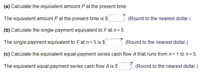 (a) Calculate the equivalent amount P at the present time.
The equivalent amount P at the present time is $
(b) Calculate the single-payment equivalent to F at n = 5.
The single-payment equivalent to Fat n = 5 is $
(Round to the nearest dollar.)
(c) Calculate the equivalent equal-payment series cash flow A that runs from n=1 to n = 5.
The equivalent equal-payment series cash flow A is $
(Round to the nearest dollar.)
(Round to the nearest dollar.)