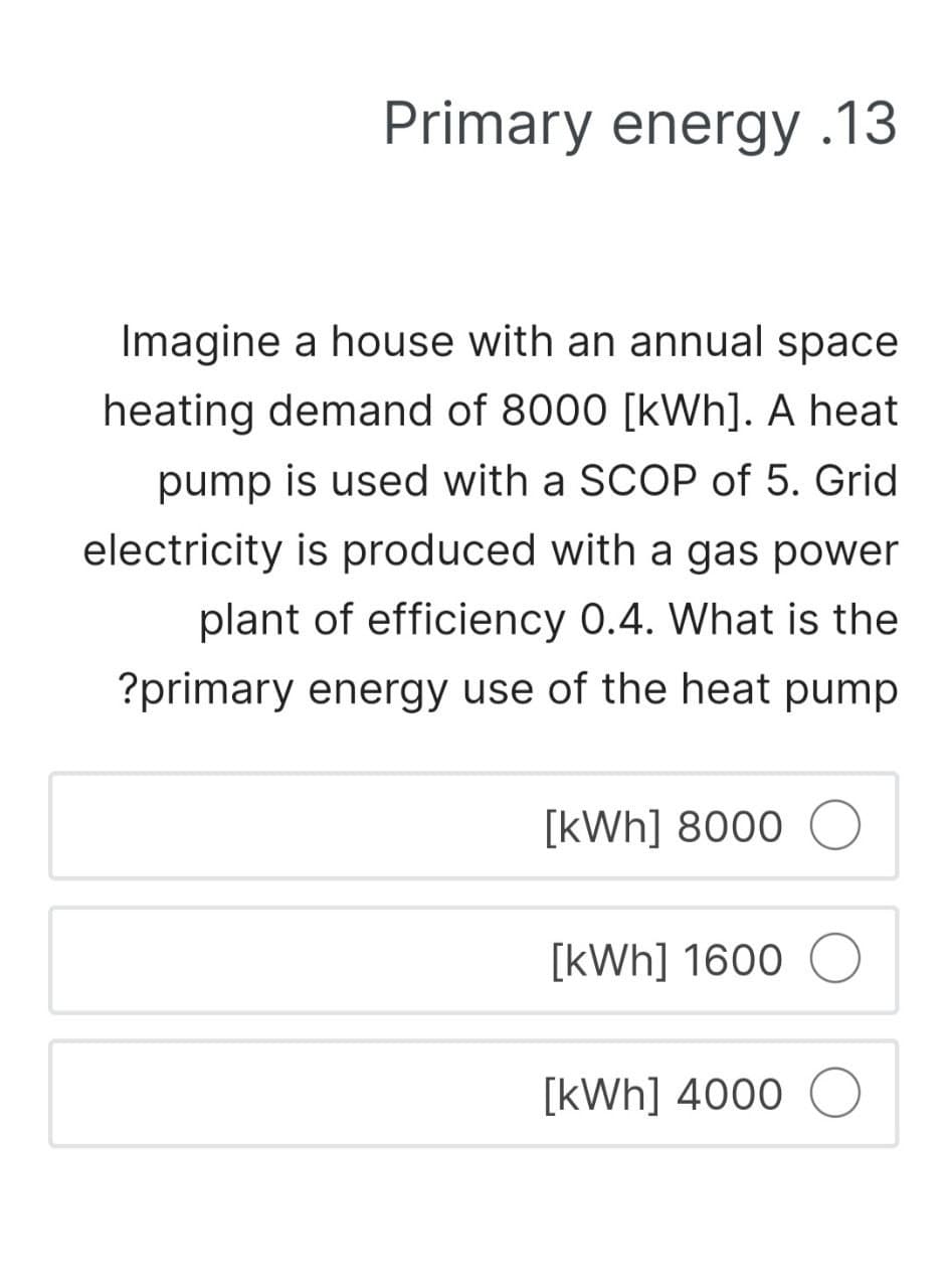 Primary energy .13
Imagine a house with an annual space
heating demand of 8000 [kWh]. A heat
pump is used with a SCOP of 5. Grid
electricity is produced with a gas power
plant of efficiency 0.4. What is the
?primary energy use of the heat pump
[kWh] 8000 O
[kWh] 1600 O
[kWh] 4000