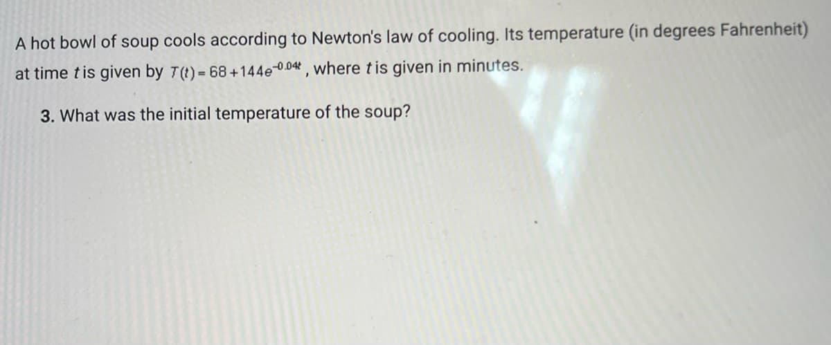 A hot bowl of soup cools according to Newton's law of cooling. Its temperature (in degrees Fahrenheit)
at time t is given by 7(t) = 68 +144e0.04, where tis given in minutes.
3. What was the initial temperature of the soup?