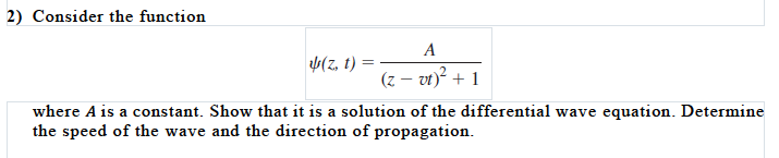 2) Consider the function
A
= (1 "2)p
(z – vt)? + 1
where A is a constant. Show that it is a solution of the differential wave equation. Determine
the speed of the wave and the direction of propagation.
