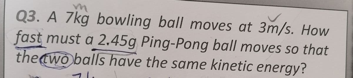 Q3. A 7kg bowling ball moves at 3m/s. How
fast must a 2.45g Ping-Pong ball moves so that
theewo balls have the same kinetic energy?
