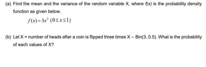 (a) Find the mean and the variance of the random variable X, where f(x) is the probability density
function as given below.
f(x)= 3x² (0<xsl)
(b) Let X = number of heads after a coin is flipped three times X - Bin(3, 0.5). What is the probability
of each values of X?
