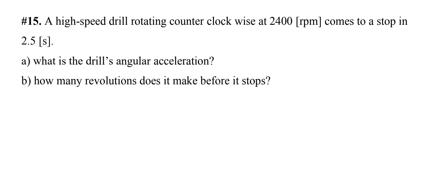 #15. A high-speed drill rotating counter clock wise at 2400 [rpm] comes to a stop in
2.5 [s].
a) what is the drill's angular acceleration?
b) how many revolutions does it make before it stops?
