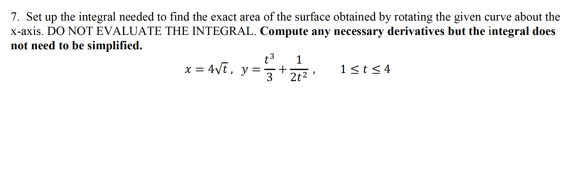 7. Set up the integral needed to find the exact area of the surface obtained by rotating the given curve about the
x-axis. DO NOT EVALUATE THE INTEGRAL. Compute any necessary derivatives but the integral does
not need to be simplified.
t3
1
x = 4Vt, y =
1 <t< 4
X =
+
3
2t2
