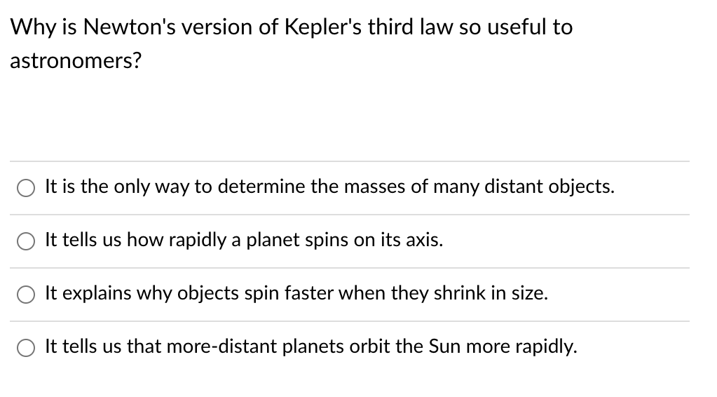 Why is Newton's version of Kepler's third law so useful to
astronomers?
It is the only way to determine the masses of many distant objects.
O It tells us how rapidly a planet spins on its axis.
O It explains why objects spin faster when they shrink in size.
O It tells us that more-distant planets orbit the Sun more rapidly.
