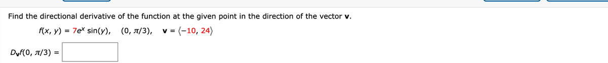 Find the directional derivative of the function at the given point in the direction of the vector v.
f(x, y) = 7ex sin(y), (0, T/3),
V =
(-10, 24)
Dyf(0, T/3) =
