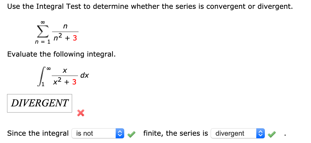 Use the Integral Test to determine whether the series is convergent or divergent.
n2 + 3
n = 1
Evaluate the following integral.
dx
x2 + 3
DIVERGENT
Since the integral is not
finite, the series is divergent
<>
<>
