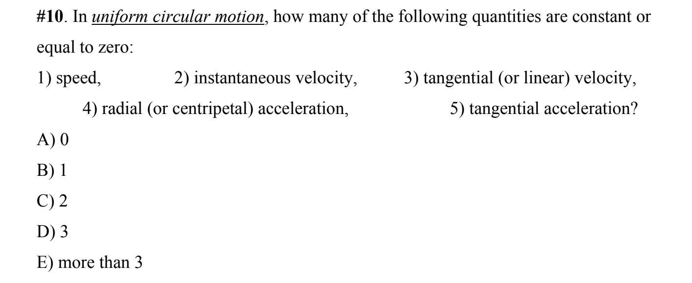 #10. In uniform circular motion, how many of the following quantities are constant or
equal to zero:
1) speed,
2) instantaneous velocity,
3) tangential (or linear) velocity,
4) radial (or centripetal) acceleration,
5) tangential acceleration?
A) 0
B) 1
C) 2
D) 3
E) more than 3

