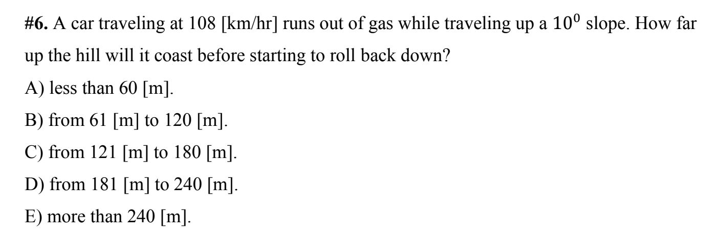 #6. A car traveling at 108 [km/hr] runs out of gas while traveling up a 10° slope. How far
up the hill will it coast before starting to roll back down?
A) less than 60 [m].
B) from 61 [m] to 120 [m].
C) from 121 [m] to 180 [m].
D) from 181 [m] to 240 [m].
E) more than 240 [m].
