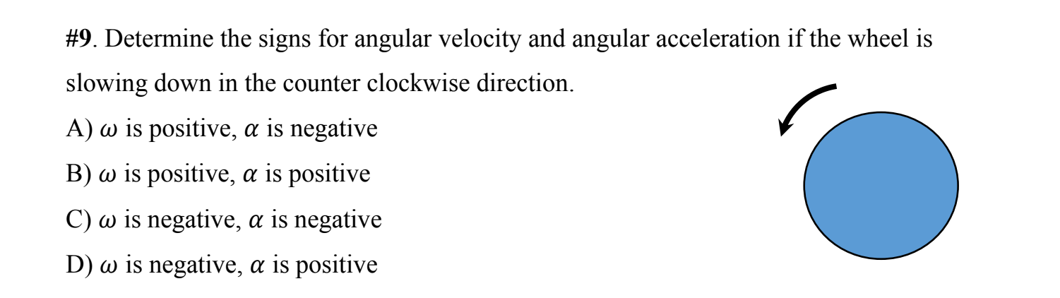 #9. Determine the signs for angular velocity and angular acceleration if the wheel is
slowing down in the counter clockwise direction.
A) w is positive, a is negative
B) w is positive, a is positive
C) w is negative, a is negative
D) w is negative, a is positive
