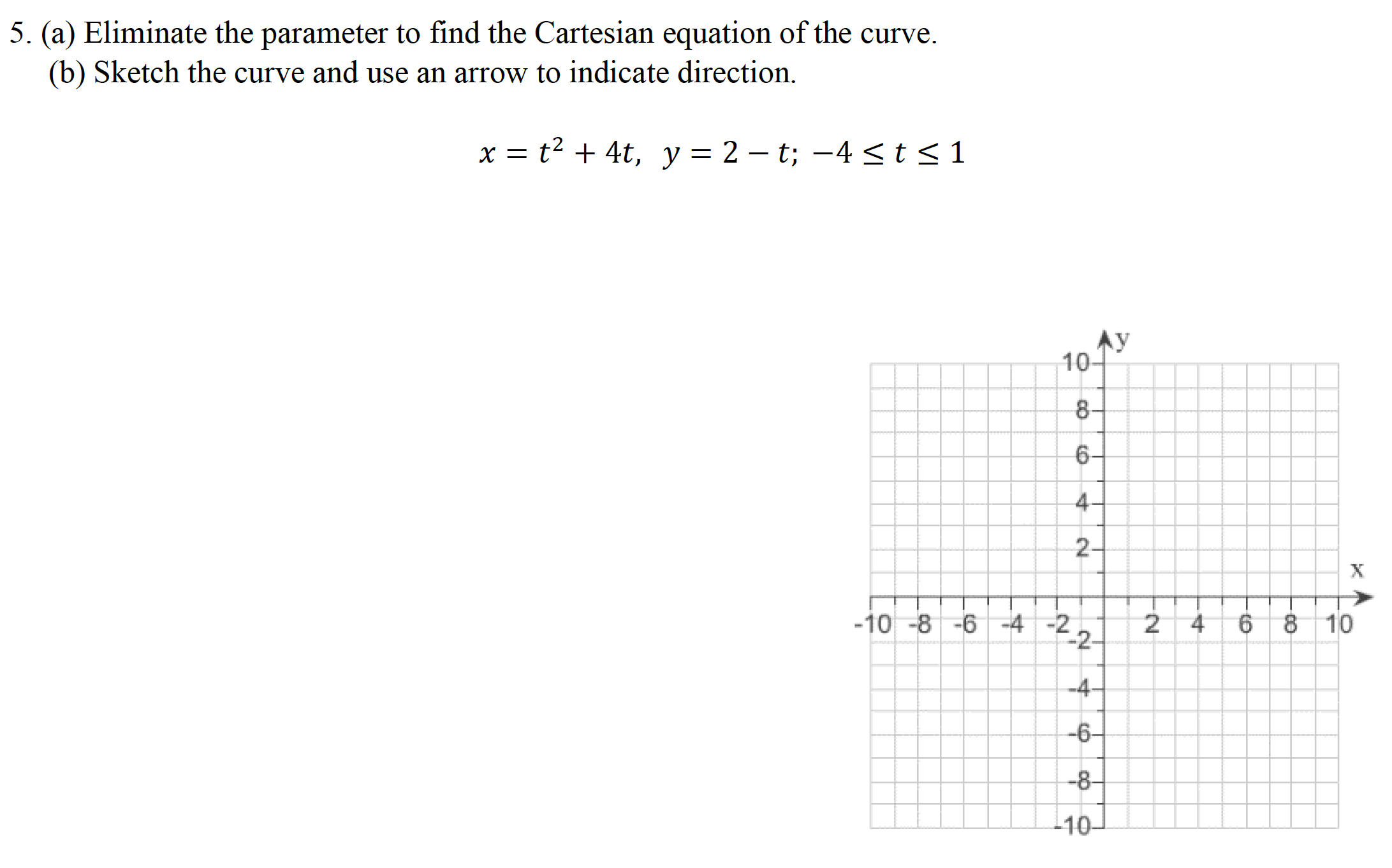 (a) Eliminate the parameter to find the Cartesian equation of the curve.
(b) Sketch the curve and use an arrow to indicate direction.
x = t2 + 4t, y = 2 – t; –4 <t<1
Ay
104
8-
X
-10 -8 -6 -4 -2,
2 4
8 10
-2-
-4-
-6-
-8-
10-
6.
4.
2.
