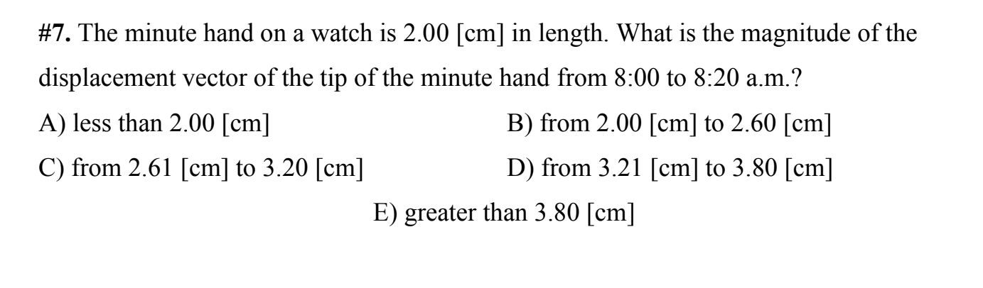 #7. The minute hand on a watch is 2.00 [cm] in length. What is the magnitude of the
displacement vector of the tip of the minute hand from 8:00 to 8:20 a.m.?
A) less than 2.00 [cm]
B) from 2.00 [cm] to 2.60 [cm]
C) from 2.61 [cm] to 3.20 [cm]
D) from 3.21 [cm] to 3.80 [cm]
E) greater than 3.80 [cm]
