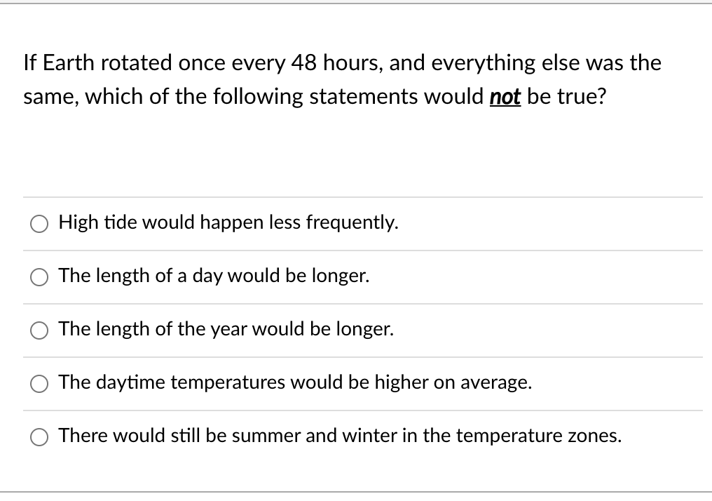If Earth rotated once every 48 hours, and everything else was the
same, which of the following statements would not be true?
High tide would happen less frequently.
The length of a day would be longer.
The length of the year would be longer.
The daytime temperatures would be higher on average.
There would still be summer and winter in the temperature zones.
