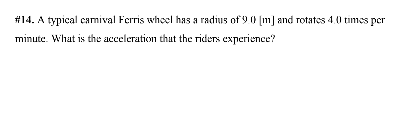 #14. A typical carnival Ferris wheel has a radius of 9.0 [m] and rotates 4.0 times per
minute. What is the acceleration that the riders experience?
