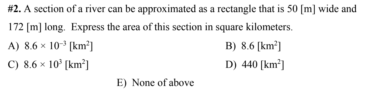 %#2. A section of a river can be approximated as a rectangle that is 50 [m] wide and
172 [m] long. Express the area of this section in square kilometers.
A) 8.6 × 10-³ [km²]
B) 8.6 [km²]
C) 8.6 × 10³ [km²]
D) 440 [km²]
E) None of above
