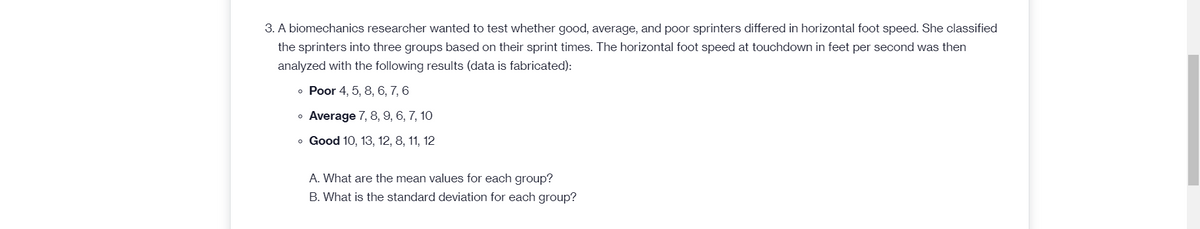 3. A biomechanics researcher wanted to test whether good, average, and poor sprinters differed in horizontal foot speed. She classified
the sprinters into three groups based on their sprint times. The horizontal foot speed at touchdown in feet per second was then
analyzed with the following results (data is fabricated):
• Poor 4, 5, 8, 6, 7, 6
• Average 7, 8, 9, 6, 7, 10
o Good 10, 13, 12, 8, 11, 12
A. What are the mean values for each group?
B. What is the standard deviation for each group?
