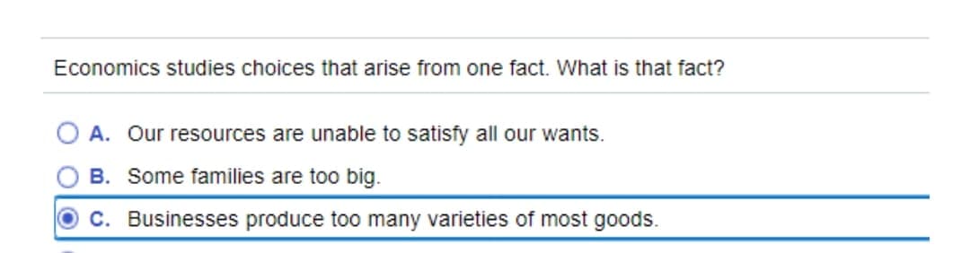 Economics studies choices that arise from one fact. What is that fact?
A. Our resources are unable to satisfy all our wants.
B. Some families are too big.
OC. Businesses produce too many varieties of most goods.