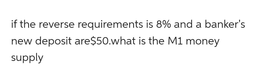 if the reverse requirements is 8% and a banker's
new deposit are$50.what is the M1 money
supply