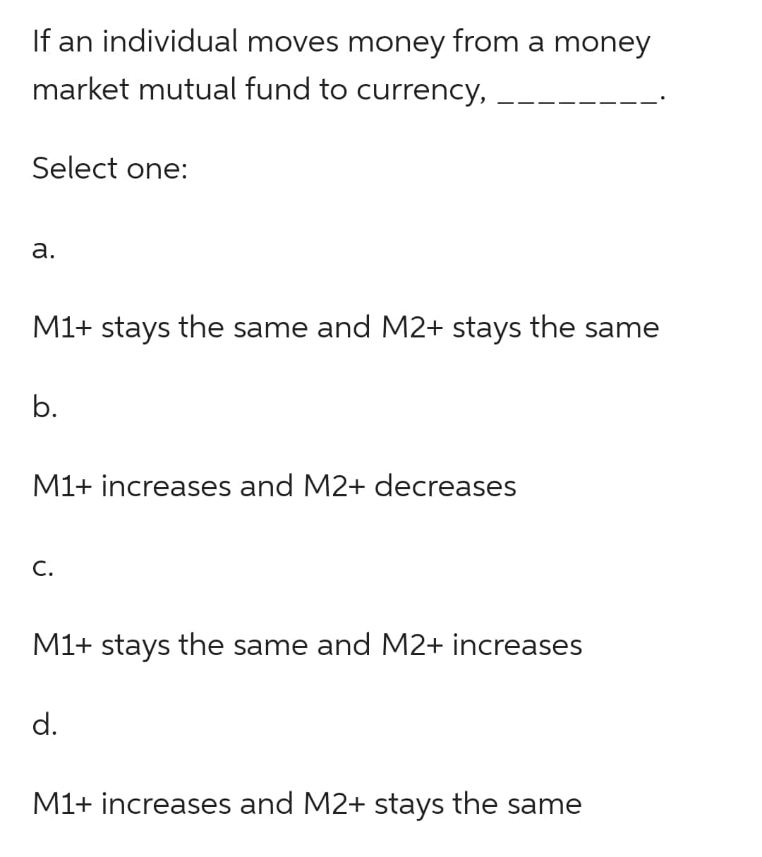 If an individual moves money from a money
market mutual fund to currency,
Select one:
a.
M1+ stays the same and M2+ stays the same
b.
M1+ increases and M2+ decreases
C.
M1+ stays the same and M2+ increases
d.
M1+ increases and M2+ stays the same