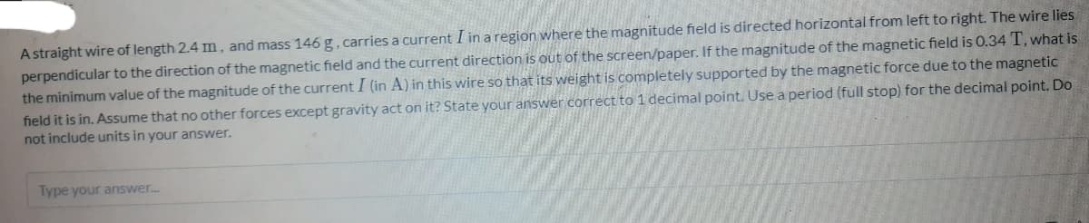 A straight wire of length 2.4 m, and mass 146 g, carries a current I in a region where the magnitude field is directed horizontal from left to right. The wire lies
perpendicular to the direction of the magnetic field and the current direction is out of the screen/paper. If the magnitude of the magnetic field is 0.34 T, what is
the minimum value of the magnitude of the current I (in A) in this wire so that its weight is completely supported by the magnetic force due to the magnetic
field it is in. Assume that no other forces except gravity act on it? State your answer correct to 1 decimal point. Use a period (full stop) for the decimal point. Do
not include units in your answer.
Type your answer..
