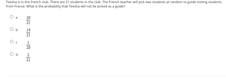 Teesha is in the French club. There are 21 students in the club. The French teacher will pick two students at random to guide visiting students
from France. What is the probability that Teesha will not be picked as a guide?
20
21
O b
19
21
1
20
O d
2
21
