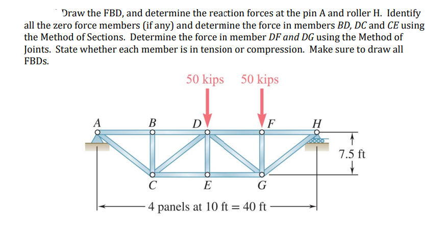 Draw the FBD, and determine the reaction forces at the pin A and roller H. Identify
all the zero force members (if any) and determine the force in members BD, DC and CE using
the Method of Sections. Determine the force in member DF and DG using the Method of
Joints. State whether each member is in tension or compression. Make sure to draw all
FBDs.
50 kips
50 kips
A
B
D
F
H
7.5 ft
C
G
E
4 panels at 10 ft = 40 ft
