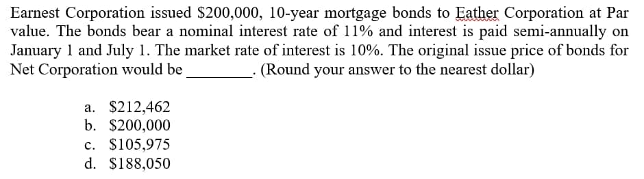 Earnest Corporation issued $200,000, 10-year mortgage bonds to Eather Corporation at Par
value. The bonds bear a nominal interest rate of 11% and interest is paid semi-annually on
January 1 and July 1. The market rate of interest is 10%. The original issue price of bonds for
Net Corporation would be
(Round your answer to the nearest dollar)
a. $212,462
b. $200,000
c. $105,975
d. $188,050
