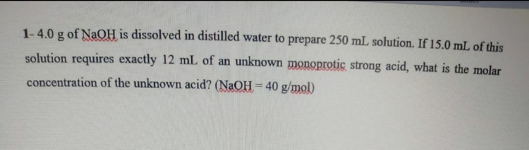 1-4.0 g of NaOH is dissolved in distilled water to prepare 250 mL solution. If 15.0 mL of this
solution requires exactly 12 mL of an unknown monoprotic strong acid, what is the molar
concentration of the unknown acid? (NaOH= 40 g/mol)
